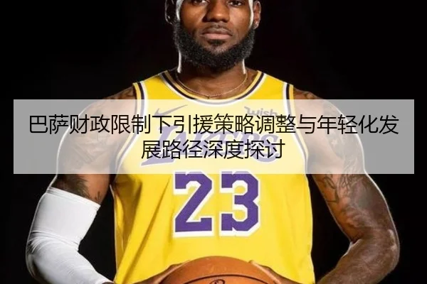 巴萨财政限制下引援策略调整与年轻化发展路径深度探讨