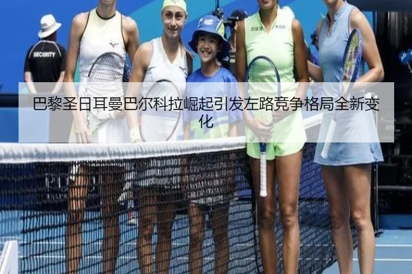 巴黎圣日耳曼巴尔科拉崛起引发左路竞争格局全新变化