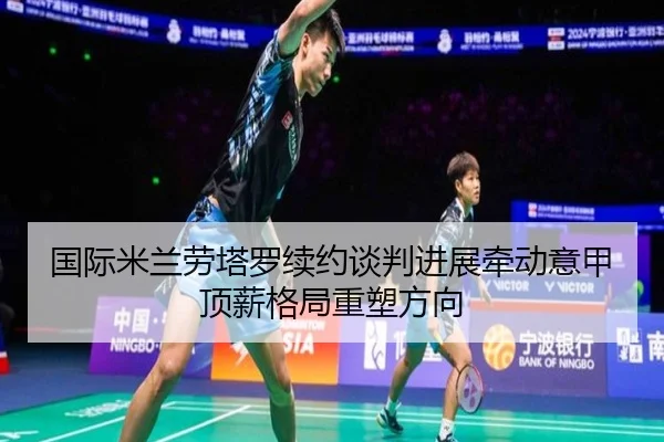 国际米兰劳塔罗续约谈判进展牵动意甲顶薪格局重塑方向