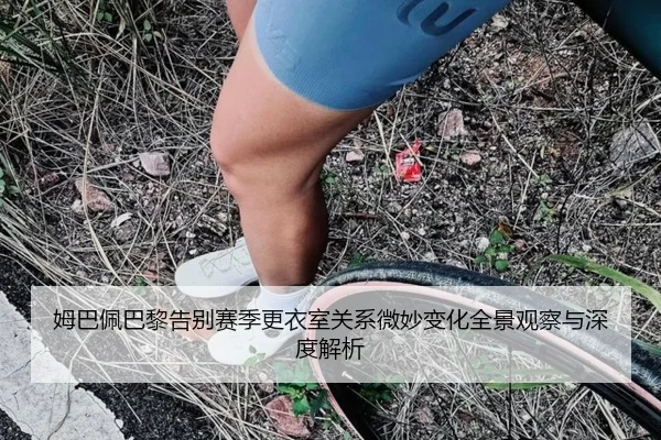 姆巴佩巴黎告别赛季更衣室关系微妙变化全景观察与深度解析