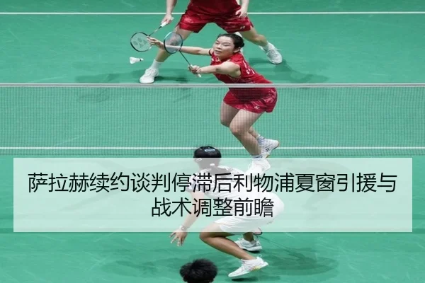 萨拉赫续约谈判停滞后利物浦夏窗引援与战术调整前瞻