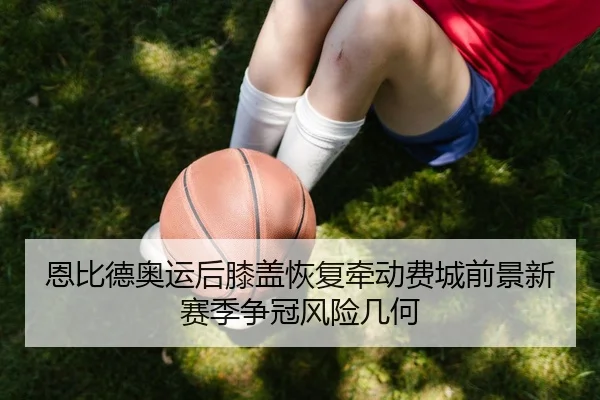 恩比德奥运后膝盖恢复牵动费城前景新赛季争冠风险几何