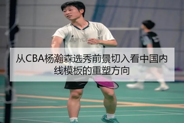 从CBA杨瀚森选秀前景切入看中国内线模板的重塑方向