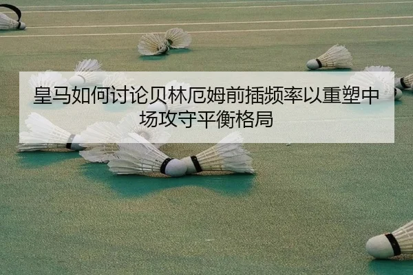 皇马如何讨论贝林厄姆前插频率以重塑中场攻守平衡格局