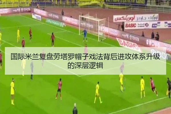 国际米兰复盘劳塔罗帽子戏法背后进攻体系升级的深层逻辑