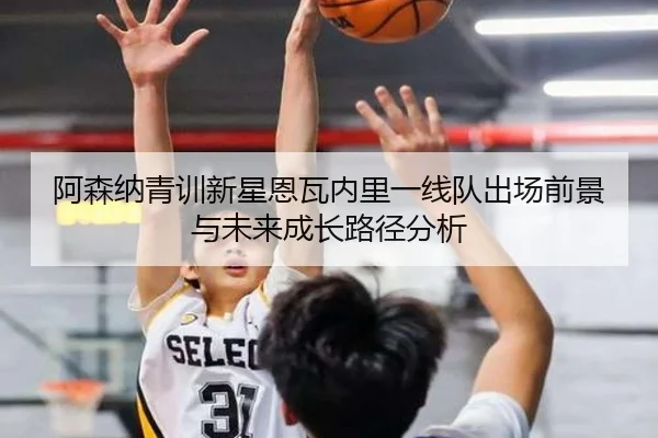 阿森纳青训新星恩瓦内里一线队出场前景与未来成长路径分析